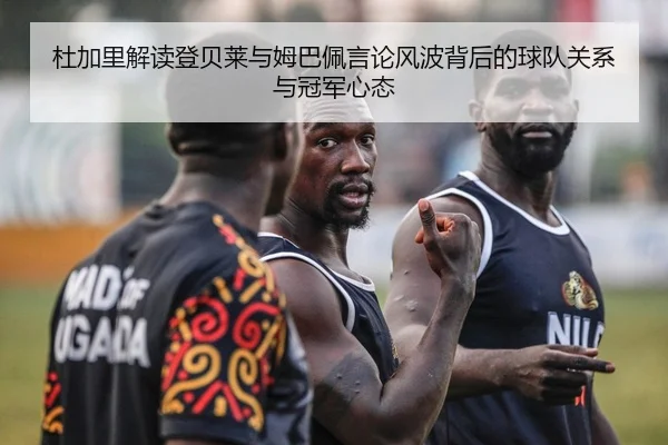 杜加里解读登贝莱与姆巴佩言论风波背后的球队关系与冠军心态（BIWEISPORTS）